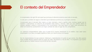 El contexto del Emprendedor
Un emprendedor del siglo XXI será aquel que promueva la libertad económica para todo el mercado,
no solo para su ámbito de negocio. Entenderá que la libertad económica es un principio universal.
Comprenderá que el mercado libre implica un trato voluntario, moral y pacífico entre hombres iguales que se
respetan e intercambian sus derechos de propiedad sobre bienes y servicios. Sabe que para obtener dinero se
requiere satisfacer creativa y continuamente a los consumidores. Que para lograr un mayor éxito económico, se
deben de transformar positivamente una mayor cantidad de vidas en lugar de a los competidores.
Los auténticos emprendedores saben que el pastel de la riqueza empresarial no es estático. Que cada nuevo
emprendedor no se lleva una tajada (dejando al resto con menos acceso a la riqueza).
Son los emprendedores los que sostienen intelectual y materialmente el mundo en que vivimos. Son ellos quienes
hacen posible desde la aspirina hasta los juegos de video. Necesitamos a más de ellos. Y es imperativo que nuestro
país les genere su hábitat natural: la economía de libre mercado.
 
