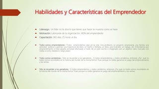 Habilidades y Características del Emprendedor
 Liderazgo: Un líder no te dice lo que tienes que hacer te muestra como se hace.
 Motivación: Lubricante de la organización, ADN del emprendedor.
 Capacitación: 365 días, 25 horas al día.
 Todos somos emprendedores.- Todos emprendemos algo en la vida. Una profesión, un proyecto empresarial, una familia, una
actividad política o gremial, una trayectoria de éxito, un sueño o fantasía, un libro, una inversión, un trabajo, etc. Entendamos por
emprendimiento a toda aquella actividad efectuada a través de un plan escrito o imaginado con un objetivo claro marcado con
metas a corto, mediano y largo plazo.
 Todos somos vendedores.- Sólo se recuerdan a los ganadores.- Si todos emprendemos, y todos vendemos, entonces ¿Por qué no
todos somos recordados en la historia del mundo de la misma forma? Pues porque no todos ganamos el juego del emprendimiento
y las ventas.
 Sólo se recuerdan a los ganadores.- Si todos emprendemos, y todos vendemos, entonces ¿Por qué no todos somos recordados en
la historia del mundo de la misma forma? Pues porque no todos ganamos el juego del emprendimiento y las ventas.
 