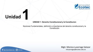 1
Unidad
UNIDAD 1: Derecho Constitucional y la Constitucion
.
Nociones Fundamentales, definición e importancia del derecho constitucional y la
Constitución
Mgtr. Monica Luzarraga Salazar
mluzarragas@ecotec.edu.ec
 