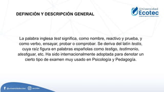 La palabra inglesa test significa, como nombre, reactivo y prueba, y
como verbo, ensayar, probar o comprobar. Se deriva del latín testis,
cuya raíz figura en palabras españolas como testigo, testimonio,
atestiguar, etc. Ha sido internacionalmente adoptada para denotar un
cierto tipo de examen muy usado en Psicología y Pedagogía.
DEFINICIÓN Y DESCRIPCIÓN GENERAL
 