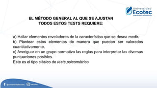 a) Hallar elementos reveladores de la característica que se desea medir.
b) Plantear estos elementos de manera que puedan ser valorados
cuantitativamente.
c) Averiguar en un grupo normativo las reglas para interpretar las diversas
puntuaciones posibles.
Este es el tipo clásico de tests psicométrico
EL MÉTODO GENERAL AL QUE SE AJUSTAN
TODOS ESTOS TESTS REQUIERE:
 