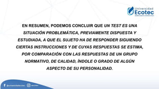 EN RESUMEN, PODEMOS CONCLUIR QUE UN TEST ES UNA
SITUACIÓN PROBLEMÁTICA, PREVIAMENTE DISPUESTA Y
ESTUDIADA, A QUE EL SUJETO HA DE RESPONDER SIGUIENDO
CIERTAS INSTRUCCIONES Y DE CUYAS RESPUESTAS SE ESTIMA,
POR COMPARACIÓN CON LAS RESPUESTAS DE UN GRUPO
NORMATIVO, DE CALIDAD, ÍNDOLE O GRADO DE ALGÚN
ASPECTO DE SU PERSONALIDAD.
 