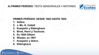 PRIMER PERÍODO: DESDE 1882 HASTA 1905.
1. Galton
2. J. Mc. K. Cattell
3. Kraepelin y Ebbinghaus
4. Binet, Henri y Toulouse.
5. En 1894 Gilbert
6. Wissler, en 1901
7. Kraepelin y Oehrn.
8. Ebbinghaus
A) PRIMER PERÍODO: TESTS SENSORIALES Y MOTORES
 