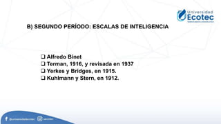  Alfredo Binet
 Terman, 1916, y revisada en 1937
 Yerkes y Bridges, en 1915.
 Kuhlmann y Stern, en 1912.
B) SEGUNDO PERÍODO: ESCALAS DE INTELIGENCIA
 