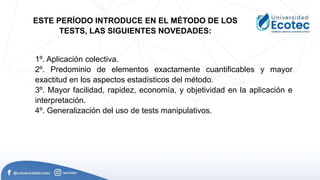 1º. Aplicación colectiva.
2º. Predominio de elementos exactamente cuantificables y mayor
exactitud en los aspectos estadísticos del método.
3º. Mayor facilidad, rapidez, economía, y objetividad en la aplicación e
interpretación.
4º. Generalización del uso de tests manipulativos.
ESTE PERÍODO INTRODUCE EN EL MÉTODO DE LOS
TESTS, LAS SIGUIENTES NOVEDADES:
 