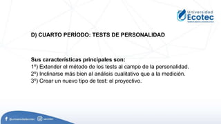 Sus características principales son:
1º) Extender el método de los tests al campo de la personalidad.
2º) Inclinarse más bien al análisis cualitativo que a la medición.
3º) Crear un nuevo tipo de test: el proyectivo.
D) CUARTO PERÍODO: TESTS DE PERSONALIDAD
 