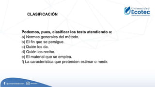 Podemos, pues, clasificar los tests atendiendo a:
a) Normas generales del método.
b) El fin que se persigue.
c) Quién los da.
d) Quién los recibe.
e) El material que se emplea.
f) La característica que pretenden estimar o medir.
CLASIFICACIÓN
 