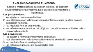 Según el método general que siguen los tests, se clasifican
en psicométricos y proyectivos. Es la división más importante y
significativa.
Los psicométricos:
1. -se ajustan a normas cuantitativas
2. -sus elementos son valorados independientemente unos de otros con una
puntuación numérica
3. -su resultado final es una medida.
4. -se refieren a características psicológicas, concebidas como unidades más o
menos independiente
Los proyectivos:
1. -se ajustan a normas principalmente cualitativas
2. -sus elementos son valorados cualitativamente en relación con el test total
3. -su resultado final es un diagnóstico.
4. -se refieren en general, a la personalidad total
A.- CLASIFICACIÓN POR EL MÉTODO
 