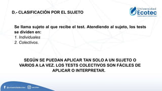 Se llama sujeto al que recibe el test. Atendiendo al sujeto, los tests
se dividen en:
1. Individuales
2. Colectivos.
D.- CLASIFICACIÓN POR EL SUJETO
SEGÚN SE PUEDAN APLICAR TAN SOLO A UN SUJETO O
VARIOS A LA VEZ. LOS TESTS COLECTIVOS SON FÁCILES DE
APLICAR O INTERPRETAR.
 