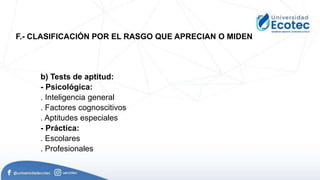b) Tests de aptitud:
- Psicológica:
. Inteligencia general
. Factores cognoscitivos
. Aptitudes especiales
- Práctica:
. Escolares
. Profesionales
F.- CLASIFICACIÓN POR EL RASGO QUE APRECIAN O MIDEN
 