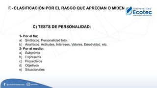 1- Por el fín:
a) Sintéticos: Personalidad total.
b) Analíticos: Actitudes, Intereses, Valores, Emotividad, etc.
2- Por el medio:
a) Subjetivos
b) Expresivos
c) Proyectivos
d) Objetivos
e) Situacionales
F.- CLASIFICACIÓN POR EL RASGO QUE APRECIAN O MIDEN
C) TESTS DE PERSONALIDAD:
 