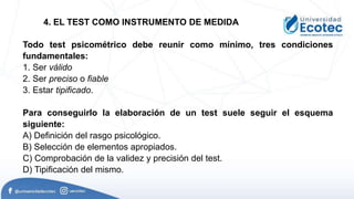 Todo test psicométrico debe reunir como mínimo, tres condiciones
fundamentales:
1. Ser válido
2. Ser preciso o fiable
3. Estar tipificado.
Para conseguirlo la elaboración de un test suele seguir el esquema
siguiente:
A) Definición del rasgo psicológico.
B) Selección de elementos apropiados.
C) Comprobación de la validez y precisión del test.
D) Tipificación del mismo.
4. EL TEST COMO INSTRUMENTO DE MEDIDA
 