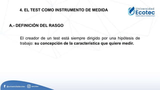 El creador de un test está siempre dirigido por una hipótesis de
trabajo: su concepción de la característica que quiere medir.
4. EL TEST COMO INSTRUMENTO DE MEDIDA
A.- DEFINICIÓN DEL RASGO
 