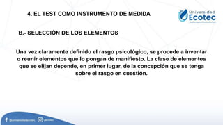 Una vez claramente definido el rasgo psicológico, se procede a inventar
o reunir elementos que lo pongan de manifiesto. La clase de elementos
que se elijan depende, en primer lugar, de la concepción que se tenga
sobre el rasgo en cuestión.
4. EL TEST COMO INSTRUMENTO DE MEDIDA
B.- SELECCIÓN DE LOS ELEMENTOS
 