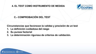 Circunstancias que favorecen la validez y precisión de un test
1. La definición cuidadosa del rasgo
2. Su pureza factorial
3. La determinación rigurosa de criterios de validación.
4. EL TEST COMO INSTRUMENTO DE MEDIDA
C.- COMPROBACIÓN DEL TEST
 
