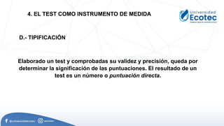 Elaborado un test y comprobadas su validez y precisión, queda por
determinar la significación de las puntuaciones. El resultado de un
test es un número o puntuación directa.
4. EL TEST COMO INSTRUMENTO DE MEDIDA
D.- TIPIFICACIÓN
 