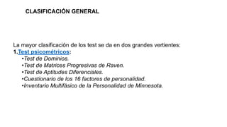 La mayor clasificación de los test se da en dos grandes vertientes:
1.Test psicométricos:
•Test de Dominios.
•Test de Matrices Progresivas de Raven.
•Test de Aptitudes Diferenciales.
•Cuestionario de los 16 factores de personalidad.
•Inventario Multifásico de la Personalidad de Minnesota.
CLASIFICACIÓN GENERAL
 