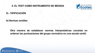 Otra manera de establecer normas interpretativas consiste en
ordenar las puntuaciones del grupo normativo en una escala centil.
D.- TIPIFICACIÓN
b) Normas centiles
4. EL TEST COMO INSTRUMENTO DE MEDIDA
 