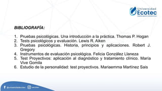 BIBLIOGRAFÍA:
1. Pruebas psicológicas. Una introducción a la práctica. Thomas P. Hogan
2. Tests psicológicos y evaluación. Lewis R. Aiken
3. Pruebas psicológicas. Historia, principios y aplicaciones. Robert J.
Gregory
4. Instrumentos de evaluación psicológica. Felicia González Llaneza
5. Test Proyectivos: aplicación al diagnóstico y tratamiento clínico. María
Vive Gomila
6. Estudio de la personalidad: test proyectivos. Mariaemma Martínez Sais
 