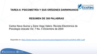 TAREA 6: PSICOMETRÍA Y SUS ORÍGENES DARWINIANOS
Carlos Nava Quiroz y Zaira Vega Valero. Revista Electrónica de
Psicología Iztacala Vol. 7 No. 4 Diciembre de 2004
Disponible en: https://www.iztacala.unam.mx/carreras/psicologia/psiclin/vol7num4/Art2-2005-1.pdf
RESUMEN DE 300 PALABRAS
 