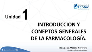 1
Unidad
INTRODUCCION Y
CONEPTOS GENERALES
DE LA FARMACOLOGÍA.
Mgtr. Belén Moreno Naverrete
mmorenon@uecotec.edu.ec
 