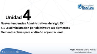 4
Unidad
Mgtr. Alfredo Morla Avilés
amorla@ecotec.edu.ec
Nuevas tendencias Administrativas del siglo XXI
4.1 La administración por objetivos y sus elementos
Elementos claves para el diseño organizacional.
 