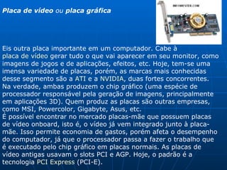 Placa de vídeo  ou  placa gráfica   Eis outra placa importante em um computador. Cabe à  placa de vídeo  gerar tudo o que vai aparecer em seu monitor, como imagens de jogos e de aplicações, efeitos, etc. Hoje, tem-se uma imensa variedade de placas, porém, as marcas mais conhecidas desse segmento são a  ATI  e a  NVIDIA , duas fortes concorrentes. Na verdade, ambas produzem o chip gráfico (uma espécie de processador responsável pela geração de imagens, principalmente em aplicações 3D). Quem produz as placas são outras empresas, como MSI, Powercolor, Gigabyte, Asus, etc.  É possível encontrar no mercado placas-mãe que possuem placas de vídeo onboard, isto é, o vídeo já vem integrado junto à placa-mãe. Isso permite economia de gastos, porém afeta o desempenho do computador, já que o processador passa a fazer o trabalho que é executado pelo chip gráfico em placas normais. As placas de vídeo antigas usavam o slots PCI e AGP. Hoje, o padrão é a tecnologia  PCI Express  (PCI-E). 