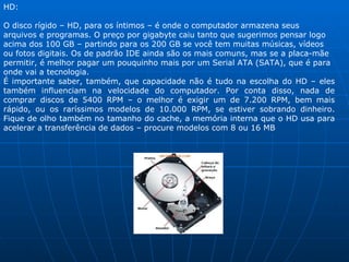 HD: O disco rígido – HD, para os íntimos – é onde o computador armazena seus arquivos e programas. O preço por gigabyte caiu tanto que sugerimos pensar logo acima dos 100 GB – partindo para os 200 GB se você tem muitas músicas, vídeos ou fotos digitais. Os de padrão IDE ainda são os mais comuns, mas se a placa-mãe permitir, é melhor pagar um pouquinho mais por um Serial ATA (SATA), que é para onde vai a tecnologia. É importante saber, também, que capacidade não é tudo na escolha do HD – eles também influenciam na velocidade do computador. Por conta disso, nada de comprar discos de 5400 RPM – o melhor é exigir um de 7.200 RPM, bem mais rápido, ou os raríssimos modelos de 10.000 RPM, se estiver sobrando dinheiro. Fique de olho também no tamanho do cache, a memória interna que o HD usa para acelerar a transferência de dados – procure modelos com 8 ou 16 MB 