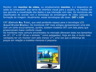 Monitor: Um  monitor de vídeo , ou simplesmente  monitor , é o dispositivo de saída do computador que serve de interface visual para o usuário, na medida em que permite a visualização dos dados e sua interação com eles. Os monitores são classificados de acordo com a tecnologia de amostragem de vídeo utilizada na formação da imagem. Atualmente, essas tecnologias são duas:  CRT  e  LCD CRT  ( C athode  R ay  T ube), que está perdendo espaço para a tecnologia  LCD  ( L iquid  C rystal  D isplay). Os monitores CRT mais antigos apresentavam uma tela com um certo encurvamento, porém, existem modelos CRT com tela plana que proporcionam maior conforto visual.  Os monitores mais comuns encontrados no mercado oferecem telas nos tamanhos de 15", 17" e 19" (lê-se o símbolo " como polegadas). Hoje em dia, é muito mais vantajoso ter um monitor com pelo menos 17", uma vez que a diferença de preços em relação a modelos menores é pequena.  