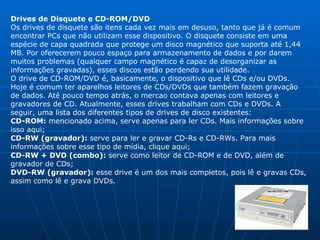 Drives de Disquete e CD-ROM/DVD Os drives de disquete são itens cada vez mais em desuso, tanto que já é comum encontrar PCs que não utilizam esse dispositivo. O disquete consiste em uma espécie de capa quadrada que protege um disco magnético que suporta até 1,44 MB. Por oferecerem pouco espaço para armazenamento de dados e por darem muitos problemas (qualquer campo magnético é capaz de desorganizar as informações gravadas), esses discos estão perdendo sua utilidade.  O drive de CD-ROM/DVD é, basicamente, o dispositivo que lê CDs e/ou DVDs. Hoje é comum ter aparelhos leitores de CDs/DVDs que também fazem gravação de dados. Até pouco tempo atrás, o mercao contava apenas com leitores e gravadores de CD. Atualmente, esses drives trabalham com CDs e DVDs. A seguir, uma lista dos diferentes tipos de drives de disco existentes: CD-ROM:  mencionado acima, serve apenas para ler CDs. Mais informações sobre isso  aqui ; CD-RW (gravador):  serve para ler e gravar CD-Rs e CD-RWs. Para mais informações sobre esse tipo de mídia,  clique aqui ; CD-RW + DVD (combo):  serve como leitor de CD-ROM e de DVD, além de gravador de CDs;  DVD-RW (gravador):  esse drive é um dos mais completos, pois lê e gravas CDs, assim como lê e grava DVDs.  