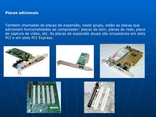 Placas adicionais Também chamadas de placas de expansão, neste grupo, estão as placas que adicionam funcionalidades ao computador:  placas de som , placas de rede, placa de captura de vídeo, etc. As placas de expansão atuais são encaixáveis em slots  PCI  e em slots  PCI Express .  
