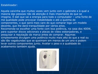 Estabilizador:  Aquela caixinha que muitas vezes vem junto com o gabinete e à qual a maioria das pessoas não dá atenção é mais importante do que se imagina. É dali que sai a energia para todo o computador – uma fonte de má qualidade pode provocar instabilidade e até a queima de componentes, o que sairá mais caro do que comprar logo um modelo decente, que lhe dará tranquilidade por vários anos. Recomenda-se escolher uma fonte com boa potência, na casa dos 400W, para suportar discos adicionais e placas de vídeo esbanjadoras, e pesquisar a reputação da marca antes de comprar. Algumas simplesmente divulgam uma potência muito mais alta do que a real ou são tão vagabundas que se queimam em menos de um ano e podem levar outros componentes junto. Avaliar o peso e a qualidade do acabamento também ajuda. 