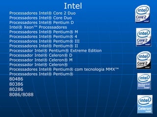 Intel Processadores Intel® Core 2 Duo   Processadores Intel® Core Duo  Processadores Intel® Pentium D  Intel® Xeon™ Processadores  Processadores Intel® Pentium® M  Processadores Intel® Pentium® 4  Processadores Intel® Pentium® III  Processadores Intel® Pentium® II  Processador Intel® Pentium® Extreme Edition  Processador Intel® Celeron® D  Processador Intel® Celeron® M  Processador Intel® Celeron®  Processadores Intel® Pentium® com tecnologia MMX™  Processadores Intel® Pentium®  80486 80386 80286 8086/8088 