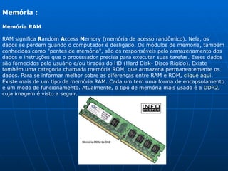 Memória : Memória RAM RAM significa  R andom  A ccess  M emory (memória de acesso randômico). Nela, os dados se perdem quando o computador é desligado. Os módulos de memória, também conhecidos como "pentes de memória", são os responsáveis pelo armazenamento dos dados e instruções que o processador precisa para executar suas tarefas. Esses dados são fornecidos pelo usuário e/ou tirados do HD (Hard Disk- Disco Rígido). Existe também uma categoria chamada memória ROM, que armazena permanentemente os dados. Para se informar melhor sobre as diferenças entre RAM e ROM,  clique aqui . Existe mais de um tipo de memória RAM. Cada um tem uma forma de encapsulamento e um modo de funcionamento. Atualmente, o tipo de memória mais usado é a  DDR2 , cuja imagem é visto a seguir. 