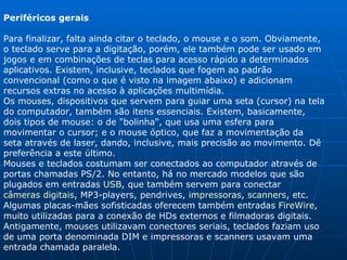 Periféricos gerais Para finalizar, falta ainda citar o teclado, o mouse e o som. Obviamente, o teclado serve para a digitação, porém, ele também pode ser usado em jogos e em combinações de teclas para acesso rápido a determinados aplicativos. Existem, inclusive, teclados que fogem ao padrão convencional (como o que é visto na imagem abaixo) e adicionam recursos extras no acesso à aplicações multimídia. Os  mouses , dispositivos que servem para guiar uma seta (cursor) na tela do computador, também são itens essenciais. Existem, basicamente, dois tipos de mouse: o de "bolinha", que usa uma esfera para movimentar o cursor; e o mouse óptico, que faz a movimentação da seta através de laser, dando, inclusive, mais precisão ao movimento. Dê preferência a este último. Mouses e teclados costumam ser conectados ao computador através de portas chamadas PS/2. No entanto, há no mercado modelos que são plugados em entradas  USB , que também servem para conectar  câmeras digitais , MP3-players, pendrives,  impressoras ,  scanners , etc. Algumas placas-mães sofisticadas oferecem também entradas  FireWire , muito utilizadas para a conexão de HDs externos e filmadoras digitais. Antigamente, mouses utilizavam conectores seriais, teclados faziam uso de uma porta denominada DIM e impressoras e scanners usavam uma entrada chamada paralela. 