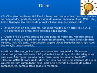 Dicas 1- Olho vivo na placa-mãe! Ela é a base dos componentes mais importantes do computador, portanto, compre uma de marca renomada. Asus, MSI, Intel, Abit e Gigabyte são marcas de primeira linha, segundo Vasconcelos. 2- As memórias do tipo DDR 400 são mais rápidas que a DDR 260 e 233. E a diferença de preço entre elas não é tão grande. 3- Quem é fã de games precisa de uma placa de vídeo 3D. Mas não precisa comprar a mais cara para ter um bom desempenho. As mais caras são mais velozes, mas não tanto. Vasconcelos sugere placas baseadas nos chips, com boa relação custo-benefício.  4- Não escolha um gabinete pequeno para seu computador. Os micros modernos geram mais calor e há gabinetes à venda que não são adequados para eles. A temperatura alta pode causar mau funcionamento do PC. Intel ou AMD? O processador deve ser uma das primeiras decisões de quem vai comprar um computador novo, pois dela depende a escolha de outros componentes, como a placa-mãe e a memória. 