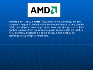 Fundada em 1969, a  AMD  (Advanced Micro Devices), em seu começo, chegou a produzi chips sobe encomenda para a própria intel, mas depois resolveu produzir seus próprios produtos. Para ganhar popularidade no mercado quase monopolista da intel, a AMD ofereceu produtos de baixo custo, o que acabou se tornando a sua própria referência. 