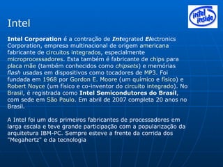 Intel Intel Corporation  é a contração de  Int egrated  El ectronics Corporation, empresa multinacional de origem  americana  fabricante de  circuitos integrados , especialmente  microprocessadores . Esta também é fabricante de  chips  para  placa mãe  (também conhecidos como  chipsets ) e memórias  flash  usadas em dispositivos como tocadores de  MP3 . Foi fundada em  1968  por  Gordon E. Moore  (um  químico  e  físico ) e  Robert Noyce  (um físico e co-inventor do  circuito integrado ). No  Brasil , é registrada como  Intel Semicondutores do Brasil , com sede em  São Paulo . Em abril de 2007 completa 20 anos no Brasil. A Intel foi um dos primeiros fabricantes de processadores em larga escala e teve grande participação com a popularização da arquitetura IBM-PC. Sempre esteve a frente da corrida dos "Megahertz" e da tecnologia 