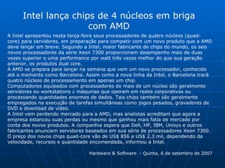 A Intel apresentou nesta terça-feira seus processadores de quatro núcleos (quad-core) para servidores, em preparação para competir com um novo produto que a AMD deve lançar em breve. Segundo a Intel, maior fabricante de chips do mundo, os seis novos processadores da série Xeon 7300 proporcionam desempenho mais de duas vezes superior e uma performance por watt três vezes melhor do que sua geração anterior, os produtos dual core.  A AMD se prepara para lançar na semana que vem um novo processador, conhecido até o momento como Barcelona. Assim como a nova linha da Intel, o Barcelona trará quatro núcleos de processamento em apenas um chip.  Computadores equipados com processadores de mais de um núcleo são geralmente servidores ou workstations ¿ máquinas que operam em redes corporativas ou processando quantidades enormes de dados. Tais chips também são geralmente empregados na execução de tarefas simultâneas como jogos pesados, gravadores de DVD e download de vídeo.  A Intel vem perdendo mercado para a AMD, mas analistas acreditam que agora a empresa estancou suas perdas ou mesmo que ganhou mais fatia de mercado por conta dos novos produtos. A companhia espera que Dell, HP, IBM, Unisys e outros fabricantes anunciem servidores baseados em sua série de processadores Xeon 7300.  O preço dos novos chips quad-core vão de US$ 856 a US$ 2,3 mil, dependendo da velocidade, recursos e quantidade encomendada, informou a Intel.  Hardware & Software  - Quinta, 6 de setembro de 2007 Intel lança chips de 4 núcleos em briga com AMD 