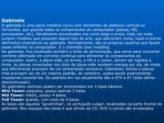 Gabinete  O gabinete é uma caixa metálica (e/ou com elementos de plástico) vertical ou horizontal, que guarda todos os componentes do computador (placas, HD, processador, etc). Geralmente encontrados nas cores bege e preta, cada vez mais surgem modelos que possuem algum tipo de arte, que adicionam cores, luzes e outros elementos chamativos ao gabinete. Normalmente, são os próprios usuários que fazem esses enfeites no computador. É o chamado  case modding .  No gabinete, fica localizada também a fonte de alimentação, que serve para converter corrente alternada em corrente contínua para alimentar os componentes do computador. Assim, a placa-mãe, os drives, o HD e o cooler, devem ser ligados à fonte. As placas conectadas nos slots da placa-mãe recebem energia por ela, de modo que dificilmente precisam de um alimentador exclusivo. Gabinetes, fontes e placas-mãe precisam ser de um mesmo padrão, do contrário, acaba sendo praticamente impossível conectá-los. Os padrões em uso atualmente são o  ATX e AT  (este último descontinuado).  Os gabinetes verticais podem ser encontrados em 3 tipos básicos: Mini Tower:  pequeno, possui apenas 3 baias  Mid Tower:  médio, possui 4 baias; Full Tower:  grande, com mais de 4 baias. As baias são aquelas "gavetinhas", no português vulgar, localizadas na parte frontal do gabinete. Nos espaços das baias é que drives de CD, DVD e outros são encaixados. 