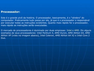 Processador:  Este é o grande pivô da história. O processador, basicamente, é o "cérebro" do computador. Praticamente tudo passa por ele, já que é o processador o responsável por executar todas as instruções existentes. Quanto mais rápido for o processador, mais rápido as instruções serão executadas.  O mercado de processadores é dominado por duas empresas:  Intel  e  AMD . Eis alguns exemplos de seus processadores: Intel Pentium 4, AMD Duron, AMD Athlon 64, AMD Athlon XP (visto na imagem abaixo), Intel Celeron, AMD Athlon 64 X2 e Intel Core 2 Duo. 