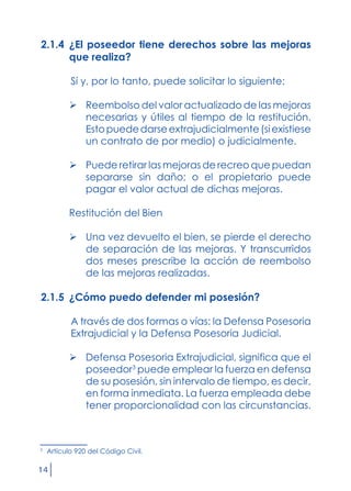 14
2.1.4 	¿El poseedor tiene derechos sobre las mejoras
que realiza?
	 Sí y, por lo tanto, puede solicitar lo siguiente:
	 Reembolso del valor actualizado de las mejoras
necesarias y útiles al tiempo de la restitución.
Estopuededarseextrajudicialmente(siexistiese
un contrato de por medio) o judicialmente.
	 Puede retirar las mejoras de recreo que puedan
separarse sin daño; o el propietario puede
pagar el valor actual de dichas mejoras.
Restitución del Bien
	 Una vez devuelto el bien, se pierde el derecho
de separación de las mejoras. Y transcurridos
dos meses prescribe la acción de reembolso
de las mejoras realizadas.
2.1.5 	¿Cómo puedo defender mi posesión?
	 A través de dos formas o vías: la Defensa Posesoria
Extrajudicial y la Defensa Posesoria Judicial.
	 Defensa Posesoria Extrajudicial, significa que el
poseedor3
puede emplear la fuerza en defensa
de su posesión, sin intervalo de tiempo, es decir,
en forma inmediata. La fuerza empleada debe
tener proporcionalidad con las circunstancias.
3
	 Artículo 920 del Código Civil.
 