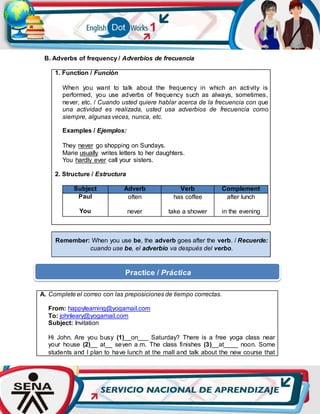 B. Adverbs of frequency / Adverbios de frecuencia
1. Function / Función
When you want to talk about the frequency in which an activity is
performed, you use adverbs of frequency such as always, sometimes,
never, etc. / Cuando usted quiere hablar acerca de la frecuencia con que
una actividad es realizada, usted usa adverbios de frecuencia como
siempre, algunas veces, nunca, etc.
Examples / Ejemplos:
They never go shopping on Sundays.
Marie usually writes letters to her daughters.
You hardly ever call your sisters.
2. Structure / Estructura
Subject Adverb Verb Complement
Paul
You
often
never
has coffee
take a shower
after lunch
in the evening
Remember: When you use be, the adverb goes after the verb. / Recuerde:
cuando use be, el adverbio va después del verbo.
A. Complete el correo con las preposiciones de tiempo correctas.
From: happylearning@yogamail.com
To: johnleary@yogamail.com
Subject: Invitation
Hi John. Are you busy (1)__on___ Saturday? There is a free yoga class near
your house (2)__ at__ seven a.m. The class finishes (3)__at____ noon. Some
students and I plan to have lunch at the mall and talk about the new course that
Practice / Práctica
 