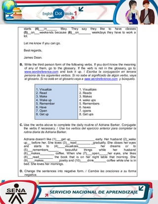 starts (4)___in______ May. They say they like to have classes
(5)__on___weekends because (6)__on_______ weekdays they have to work a
lot.
Let me know if you can go.
Best regards,
James Dean.
B. Write the third person form of the following verbs. If you don’t know the meaning
of any of them, go to the glossary. If the verb is not in the glossary, go to
www.wordreference.com and look it up. / Escriba la conjugación en tercera
persona de los siguientes verbos. Si no sabe el significado de algún verbo, vaya
al glosario. Si no está en el glosario vaya a www.wordreference.com y búsquelo.
1. Visualize
2. Read
3. Make
4. Wake up
5. Remember
6. Have
7. Open
8. Get up
1. Visualizes
2. Reads
3. Makes
4. wake ups
5. Remembers
6. haves
7. opens
8. Get ups
C. Use the verbs above to complete the daily routine of Adriana Barker. Conjugate
the verbs if necessary. / Use los verbos del ejercicio anterior para completar la
rutina diaria de Adriana Barker.
Adriana doesn’t like (1)___get up______________ early. Her husband (2)_wake
up__ before her. She loves (3)__read________ _gradually. She closes her eyes
and starts to (4)____visualizes__________ her dreams or to
(5)___remembers______ beautiful things while her husband
(6)__makes________ coffee. When she (7)___open_____her eyes, she likes
(8)___read________ the book that is on her night table that morning. She
(9)____makes_________poetry and (10)____drink_______ coffee while she is in
bed. She loves her mornings.
D. Change the sentences into negative form. / Cambie las oraciones a su forma
negativa.
 