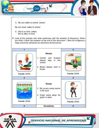 .
5. My son walks to school. (never)
My son never walks to school
6. We’re on time. (often)
We´re often on time
F. Look at the pictures and write sentences with the adverbs of frequency. When
you finish, check the answers at the end of this document. / Mire las imágenes y
haga oraciones utilizando los adverbios de frecuencia.
1
Always
1. Camilo and Susana
always play in the
school
2. Bibian always read in
house
2
Fuente: SENA Fuente: SENA
3
Rarely
3. My cousin rarely swims
in the pool
4. Didier rarely plays his
guitar in class
4
Fuente: SENA Fuente: SENA
5 Sometimes 6
 