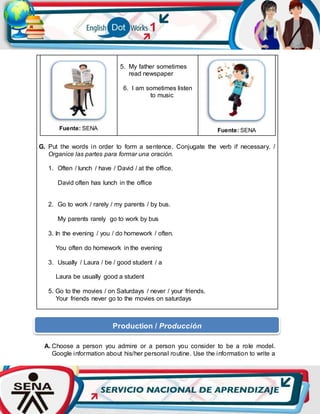 Fuente: SENA
5. My father sometimes
read newspaper
6. I am sometimes listen
to music
Fuente: SENA
G. Put the words in order to form a sentence. Conjugate the verb if necessary. /
Organice las partes para formar una oración.
1. Often / lunch / have / David / at the office.
David often has lunch in the office
2. Go to work / rarely / my parents / by bus.
My parents rarely go to work by bus
3. In the evening / you / do homework / often.
You often do homework in the evening
3. Usually / Laura / be / good student / a
Laura be usually good a student
5. Go to the movies / on Saturdays / never / your friends.
Your friends never go to the movies on saturdays
A. Choose a person you admire or a person you consider to be a role model.
Google information about his/her personal routine. Use the information to write a
Production / Producción
 