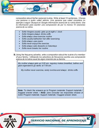 composition about his/her personal routine. Write at least 10 sentences. / Escoja
una persona a quién usted admire. Una persona que usted considera un
ejemplo a seguir. Busque en Google información acerca de su rutina diaria. Use
la información para escribir una composición de por lo menos 10 oraciones
acerca de su rutina.
 Sofia Vergara usually gets up at eigth o´ clock
 Sofia Vergara always drinks coffe
 Sofia always does exercise routine
 Sofia usually bathesher hair after exercising
 Sofia always uses jeans
 Sofia never enjoys the exercise
 Sofia always eats desserts on Saturdays
 Sofia never breaks her routine
B. Using the frequency adverbs, write a composition about the routine of a member
of your family. / Utilizando los adverbios de frecuencia escriba una composición
acerca de la rutina usual de algún miembro de su familia.
My mother always gets up 5:00 am, regulary makes breakfast, bathes and
gest organized to go works at 7:00 am.
My mother never exercise, rarely lunches and always drinks coffe.
Note: To check the answers go to Program materials: Support materials /
Suggest answer sheet. / Nota: para consultar las respuestas diríjase al
botón Program materials: Support materials / Suggest answer sheet.
 