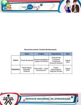 Document control / Control del documento
Name Position Dependence Date
Author Nicole Bruskewitz
Asesora pedagógica
English Dot Works
Dirección de
Formación
Profesional
Dirección General
August
2014
Adaptation
Paola Andrea
Bobadilla
Gutiérrez
Copy editor – Línea
de producción
Centro
Agroindustrial
Regional Quindío
August
2014
 