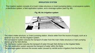 IRRIGATION SYSTEM
The irrigation system consists of a (main) intake structure or (main) pumping station, a conveyance system,
a distribution system, a field application system, and a drainage system (see Fig. 69).
The (main) intake structure, or (main) pumping station, directs water from the source of supply, such as a
reservoir or a river, into the irrigation system.
The conveyance system assures the transport of water from the main intake structure or main pumping
station up to the field ditches.
The distribution system assures the transport of water through field ditches to the irrigated fields.
The field application system assures the transport of water within the fields.
The drainage system removes the excess water (caused by rainfall and/or irrigation) from the fields.
Fig. 69. An irrigation system
 