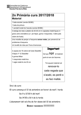 Generalitat de Catalunya
Departament d’Ensenyament
Escola Prat de la Riba
2n Primària curs 2017/2018
Material
1 bata escolar (venda SEIBE)
1 bata de pintura
1 xandall model de l’escola (venda SEIBE)
2 estoigs de roba o plàstic de 20-30 cm ni capsetes metàl·liques ni
grans amb cremallera (un per llapis, goma i maquineta, i l’altre pels
colors de fusta).
Una motxilla de penjar a l’esquena sense rodes, per prevenció de
problemes d’esquena.
Un tovalló de roba per l’hora d’esmorzar.
2 capses de 16 colors de fusta Staedtler
5 llapis nº 12 Staedtler
5 gomes Milan
1 maquineta metàl·lica
1 regle metàl·lic de 20 cm
IIImmmpppooorrrtttaaannnttt
Cal que TOT el material
porti el nom de l’alumne.
Tot aquest material cal
renovar-lo
cada vegada que
s’acabi, es perdi o
es faci malbé.
Inici de curs:
El curs comença el 12 de setembre en horari de matí i tarda
De 9 a 12’30 h del matí
De 14’30 a 16 h de la tarda
L’abonament del val s’ha de fer abans del 12 de setembre
Bones vacances !!!!!!!!!!!!!
 